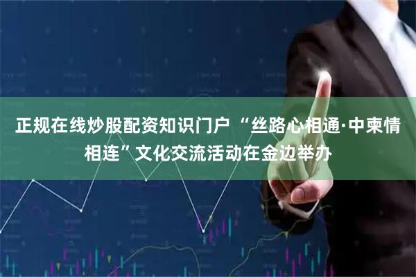 正规在线炒股配资知识门户 “丝路心相通·中柬情相连”文化交流活动在金边举办
