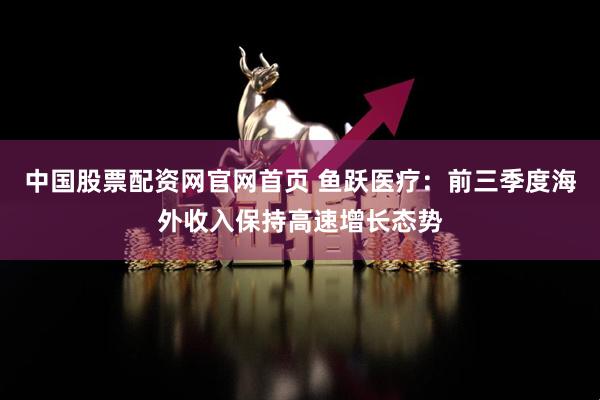 中国股票配资网官网首页 鱼跃医疗：前三季度海外收入保持高速增长态势