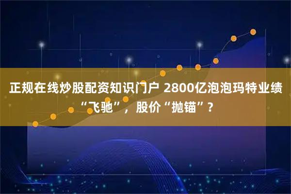 正规在线炒股配资知识门户 2800亿泡泡玛特业绩“飞驰”，股价“抛锚”？
