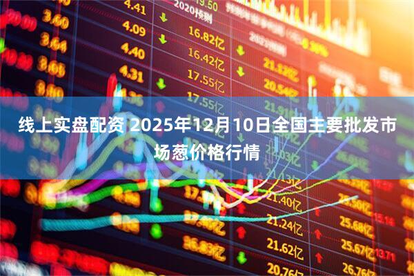 线上实盘配资 2025年12月10日全国主要批发市场葱价格行情