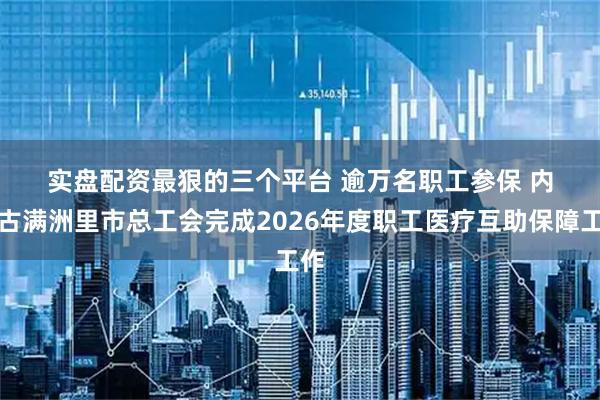 实盘配资最狠的三个平台 逾万名职工参保 内蒙古满洲里市总工会完成2026年度职工医疗互助保障工作