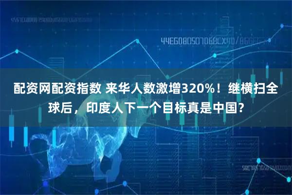 配资网配资指数 来华人数激增320%！继横扫全球后，印度人下一个目标真是中国？