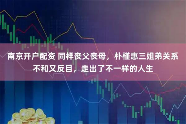 南京开户配资 同样丧父丧母，朴槿惠三姐弟关系不和又反目，走出了不一样的人生