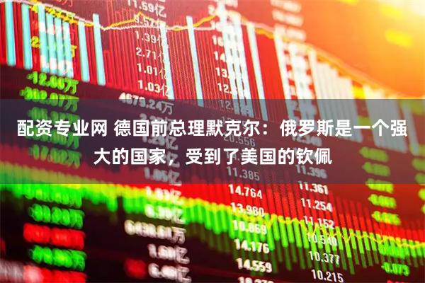 配资专业网 德国前总理默克尔：俄罗斯是一个强大的国家，受到了美国的钦佩
