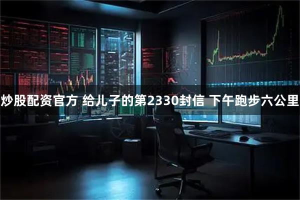 炒股配资官方 给儿子的第2330封信 下午跑步六公里