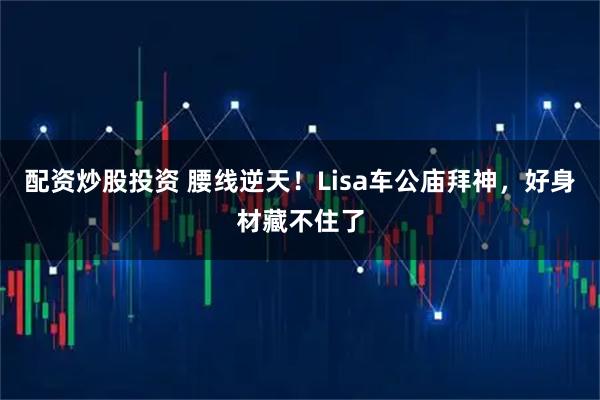 配资炒股投资 腰线逆天！Lisa车公庙拜神，好身材藏不住了