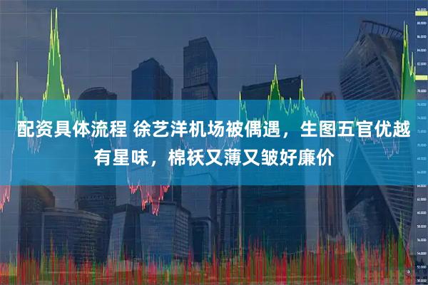 配资具体流程 徐艺洋机场被偶遇，生图五官优越有星味，棉袄又薄又皱好廉价