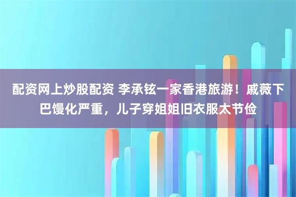 配资网上炒股配资 李承铉一家香港旅游！戚薇下巴馒化严重，儿子穿姐姐旧衣服太节俭