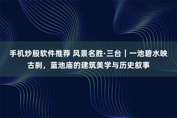 手机炒股软件推荐 风景名胜·三台｜一池碧水映古刹，蓝池庙的建筑美学与历史叙事