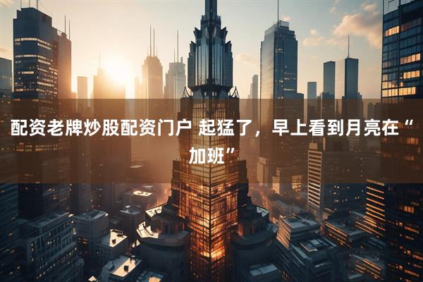 配资老牌炒股配资门户 起猛了，早上看到月亮在“加班”