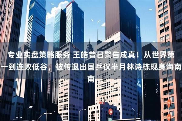 专业实盘策略服务 王皓昔日警告成真！从世界第一到连败低谷，被传退出国乒仅半月林诗栋现身海南