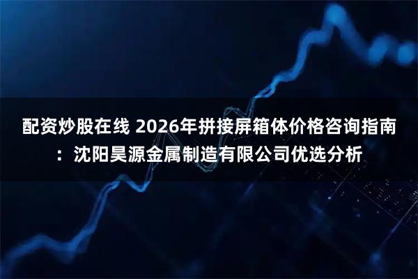 配资炒股在线 2026年拼接屏箱体价格咨询指南：沈阳昊源金属制造有限公司优选分析