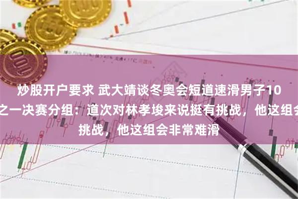 炒股开户要求 武大靖谈冬奥会短道速滑男子1000米四分之一决赛分组：道次对林孝埈来说挺有挑战，他这组会非常难滑