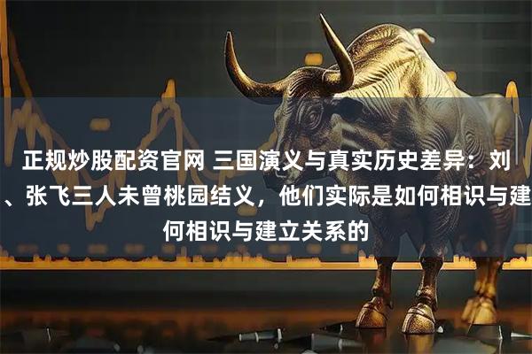 正规炒股配资官网 三国演义与真实历史差异：刘备、关羽、张飞三人未曾桃园结义，他们实际是如何相识与建立关系的