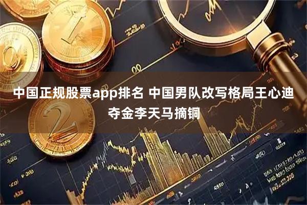 中国正规股票app排名 中国男队改写格局王心迪夺金李天马摘铜