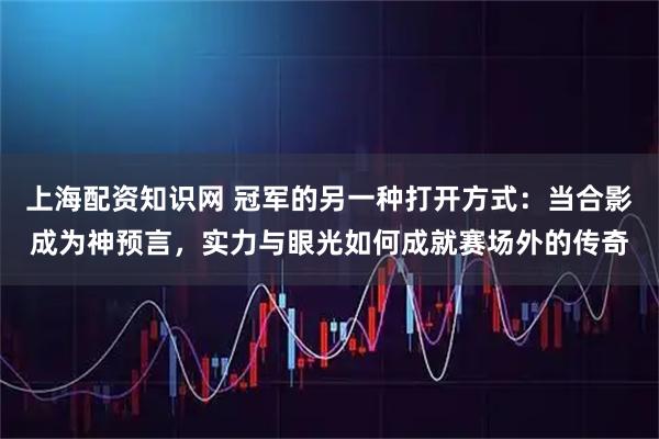 上海配资知识网 冠军的另一种打开方式：当合影成为神预言，实力与眼光如何成就赛场外的传奇