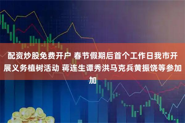 配资炒股免费开户 春节假期后首个工作日我市开展义务植树活动 蒋连生谭秀洪马克兵黄振饶等参加
