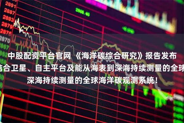 中股配资平台官网 《海洋碳综合研究》报告发布！呼吁建立一个结合卫星、自主平台及能从海表到深海持续测量的全球海洋碳观测系统！