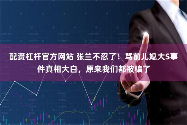 配资杠杆官方网站 张兰不忍了！骂前儿媳大S事件真相大白，原来我们都被骗了