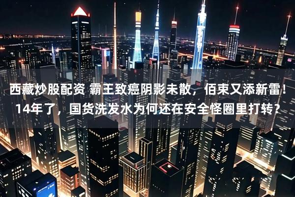 西藏炒股配资 霸王致癌阴影未散，佰束又添新雷！14年了，国货洗发水为何还在安全怪圈里打转？