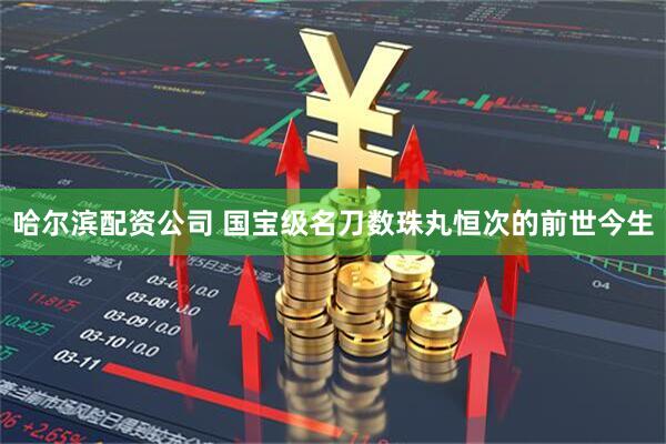 哈尔滨配资公司 国宝级名刀数珠丸恒次的前世今生
