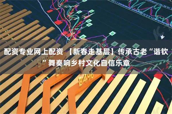 配资专业网上配资 【新春走基层】传承古老“谐钦”舞　奏响乡村文化自信乐章