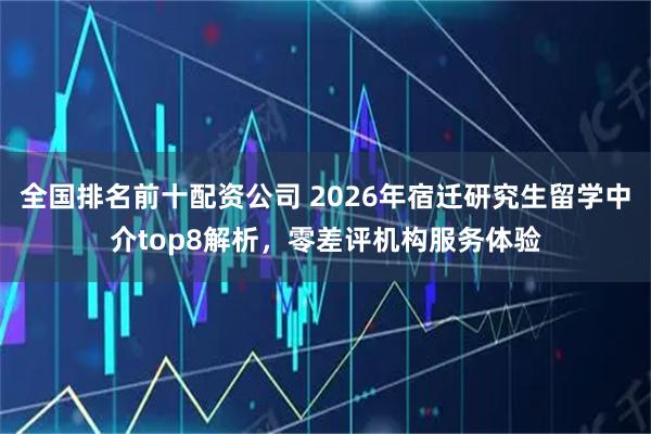 全国排名前十配资公司 2026年宿迁研究生留学中介top8解析,零差评机构服务体验