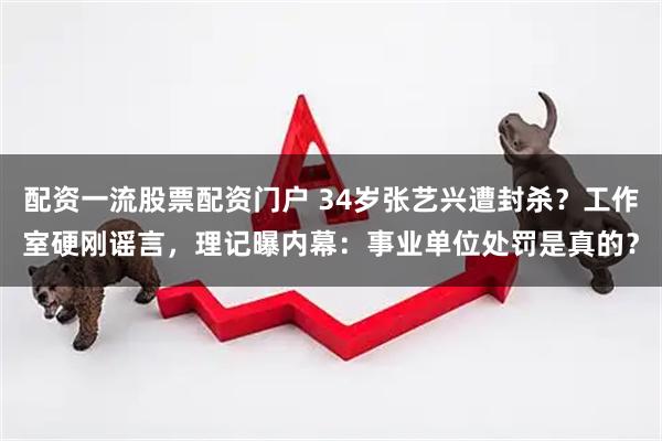 配资一流股票配资门户 34岁张艺兴遭封杀？工作室硬刚谣言，理记曝内幕：事业单位处罚是真的？