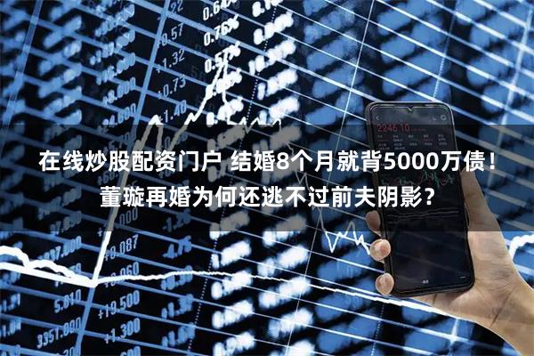 在线炒股配资门户 结婚8个月就背5000万债!董璇再婚为何还逃不过前夫阴影?