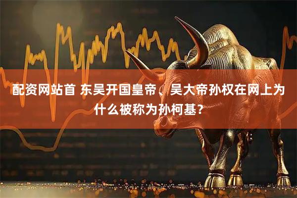配资网站首 东吴开国皇帝、吴大帝孙权在网上为什么被称为孙柯基？