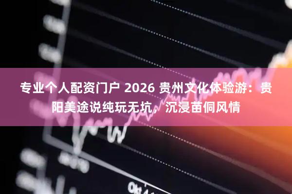 专业个人配资门户 2026 贵州文化体验游：贵阳美途说纯玩无坑，沉浸苗侗风情