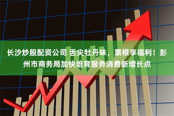 长沙炒股配资公司 舌尖牡丹味，票根享福利！彭州市商务局加快培育服务消费新增长点