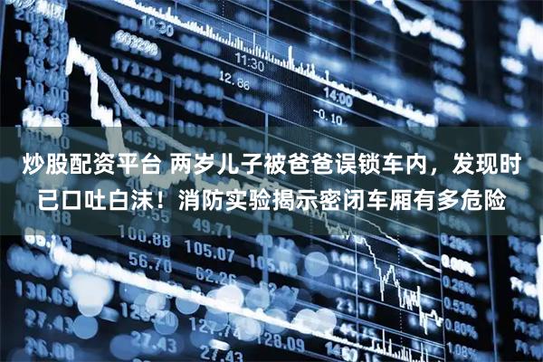 炒股配资平台 两岁儿子被爸爸误锁车内,发现时已口吐白沫!消防实验揭示密闭车厢有多危险