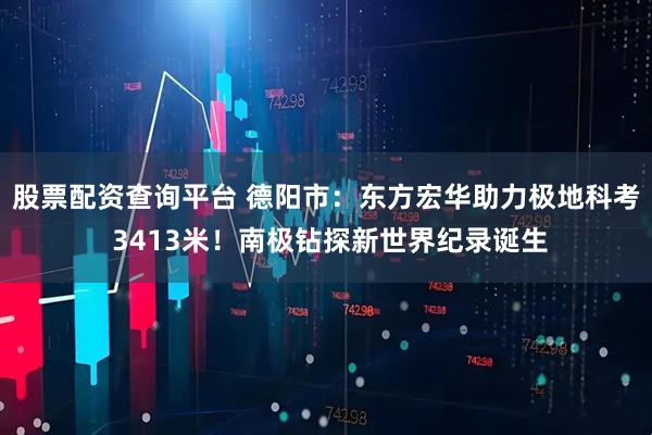 股票配资查询平台 德阳市:东方宏华助力极地科考 3413米!南极钻探新世界纪录诞生