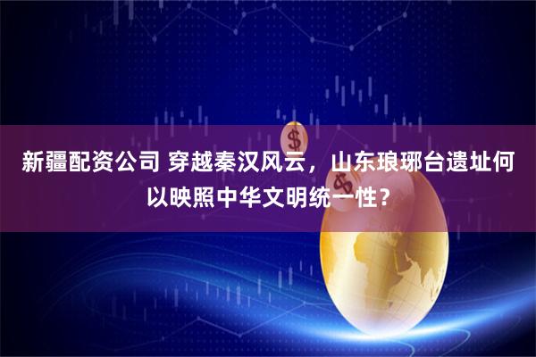 新疆配资公司 穿越秦汉风云，山东琅琊台遗址何以映照中华文明统一性？