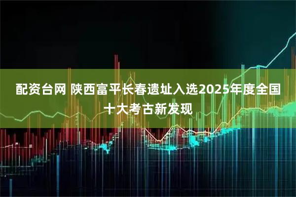 配资台网 陕西富平长春遗址入选2025年度全国十大考古新发现