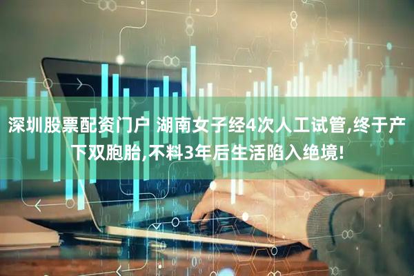深圳股票配资门户 湖南女子经4次人工试管,终于产下双胞胎,不料3年后生活陷入绝境!