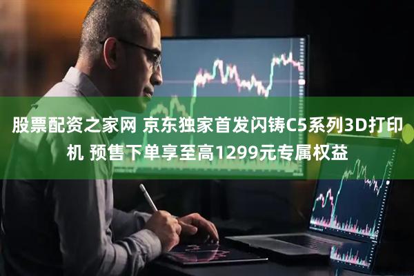 股票配资之家网 京东独家首发闪铸C5系列3D打印机 预售下单享至高1299元专属权益