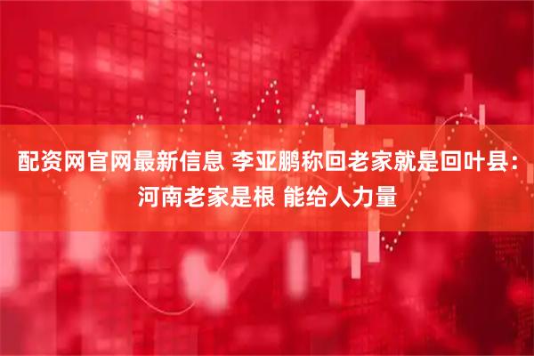 配资网官网最新信息 李亚鹏称回老家就是回叶县：河南老家是根 能给人力量