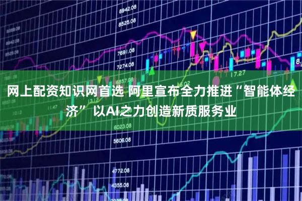 网上配资知识网首选 阿里宣布全力推进“智能体经济” 以AI之力创造新质服务业