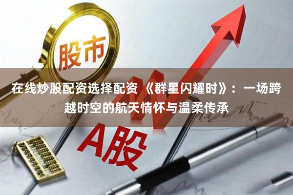 在线炒股配资选择配资 《群星闪耀时》：一场跨越时空的航天情怀与温柔传承