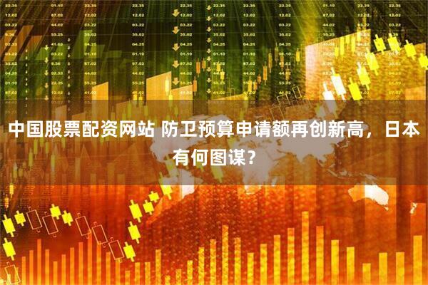 中国股票配资网站 防卫预算申请额再创新高，日本有何图谋？