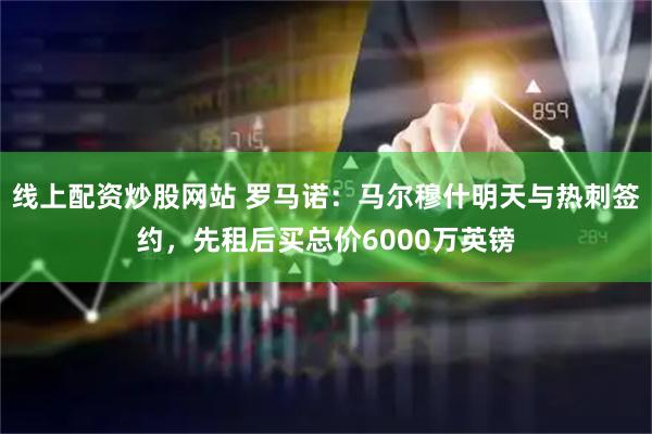 线上配资炒股网站 罗马诺：马尔穆什明天与热刺签约，先租后买总价6000万英镑
